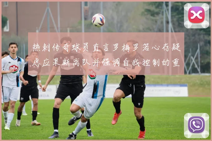 热刺传奇球员直言罗梅罗若心存疑虑应果断离队并强调自我控制的重要性