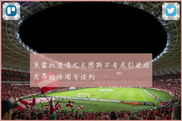 莫雷托澄清尤文图斯不考虑引进迈尼昂的传闻与谈判