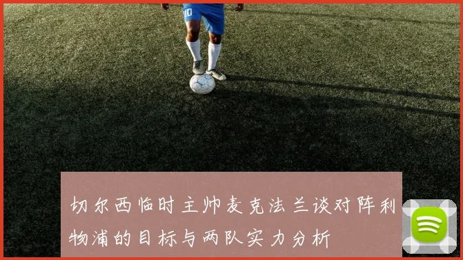 切尔西临时主帅麦克法兰谈对阵利物浦的目标与两队实力分析