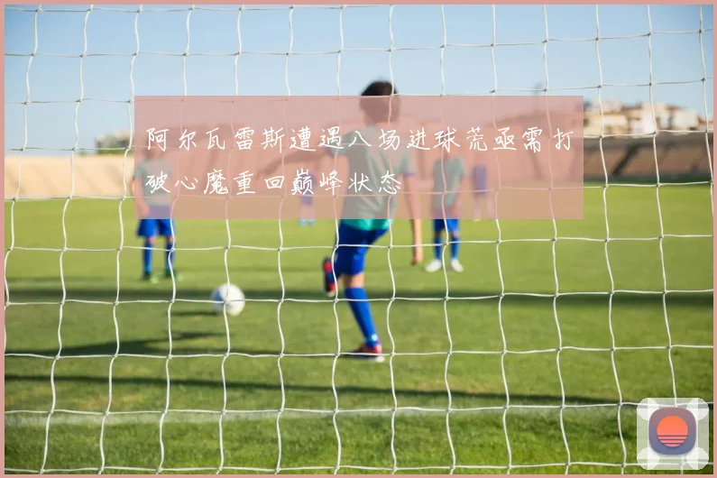阿尔瓦雷斯遭遇八场进球荒亟需打破心魔重回巅峰状态