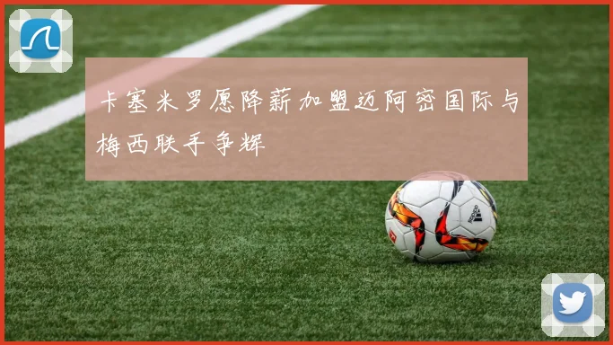卡塞米罗愿降薪加盟迈阿密国际与梅西联手争辉