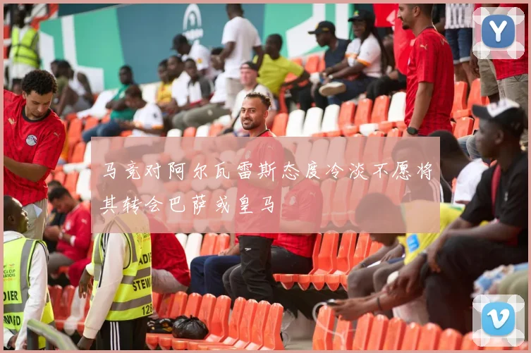 马竞对阿尔瓦雷斯态度冷淡不愿将其转会巴萨或皇马
