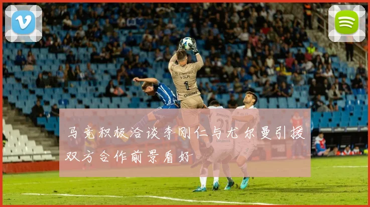马竞积极洽谈李刚仁与尤尔曼引援双方合作前景看好
