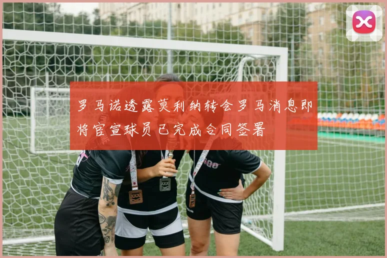 罗马诺透露莫利纳转会罗马消息即将官宣球员已完成合同签署