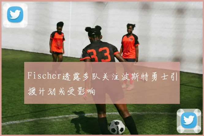 Fischer透露多队关注波斯特勇士引援计划或受影响