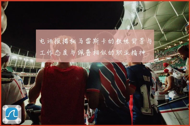 电讯报揭秘马雷斯卡的教练背景与工作态度与佩普相似的职业精神