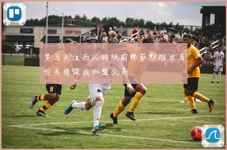 罗马关注西汉姆联前锋萨默维尔马伦或将促成加盟交易