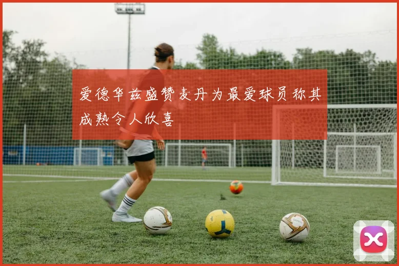 爱德华兹盛赞麦丹为最爱球员称其成熟令人欣喜