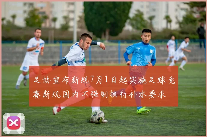足协宣布新规7月1日起实施足球竞赛新规国内不强制执行补水要求
