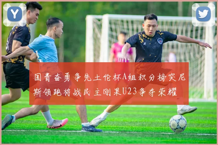 国青奋勇争先土伦杯A组积分榜突尼斯领跑将战民主刚果U23争夺荣耀