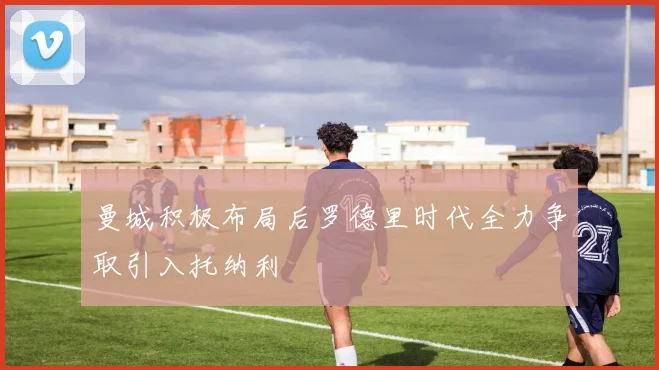 曼城积极布局后罗德里时代全力争取引入托纳利