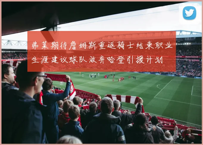 弗莱期待詹姆斯重返骑士结束职业生涯建议球队放弃哈登引援计划
