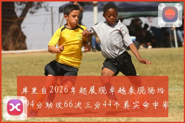 库里自2026年起展现卓越表现场均294分助攻66次三分44个真实命中率高达637