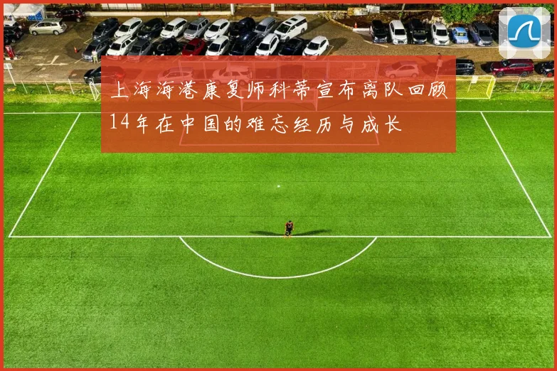 上海海港康复师科蒂宣布离队回顾14年在中国的难忘经历与成长