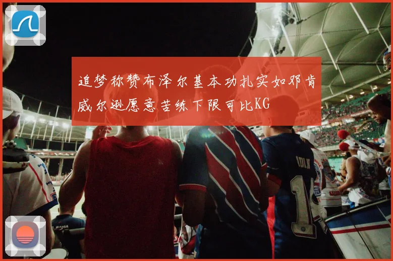 追梦称赞布泽尔基本功扎实如邓肯威尔逊愿意苦练下限可比KG