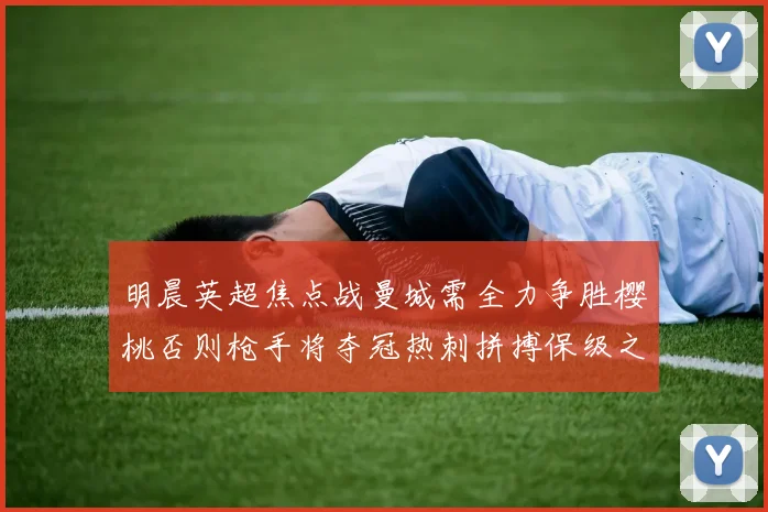明晨英超焦点战曼城需全力争胜樱桃否则枪手将夺冠热刺拼搏保级之路