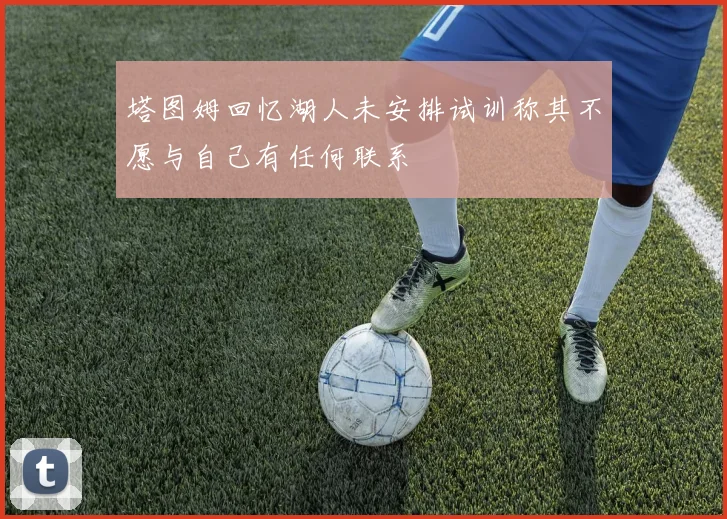 塔图姆回忆湖人未安排试训称其不愿与自己有任何联系