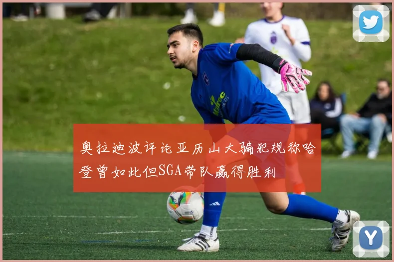 奥拉迪波评论亚历山大骗犯规称哈登曾如此但SGA带队赢得胜利