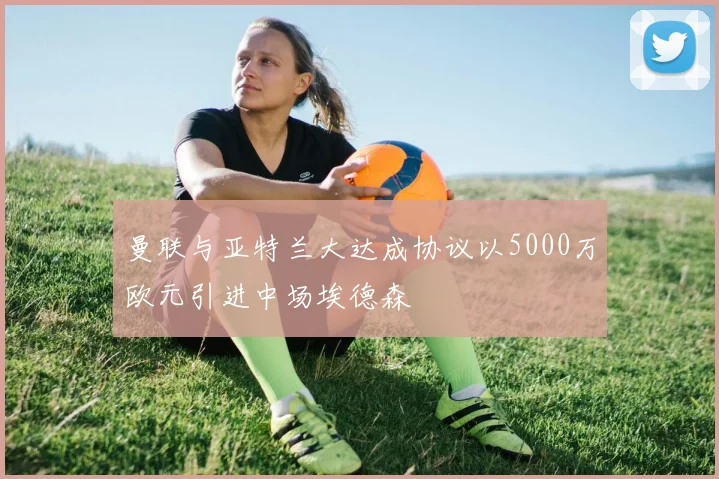 曼联与亚特兰大达成协议以5000万欧元引进中场埃德森