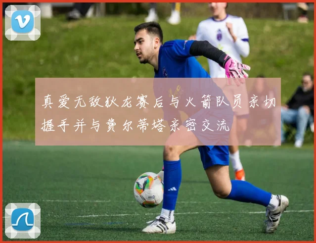真爱无敌狄龙赛后与火箭队员亲切握手并与费尔蒂塔亲密交流